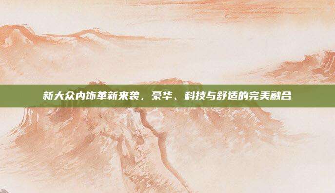 新大众内饰革新来袭，豪华、科技与舒适的完美融合