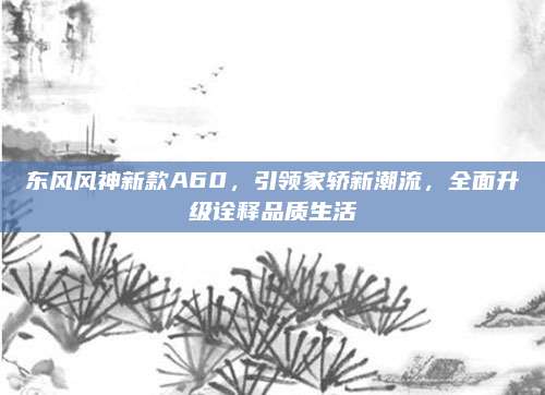 东风风神新款A60，引领家轿新潮流，全面升级诠释品质生活