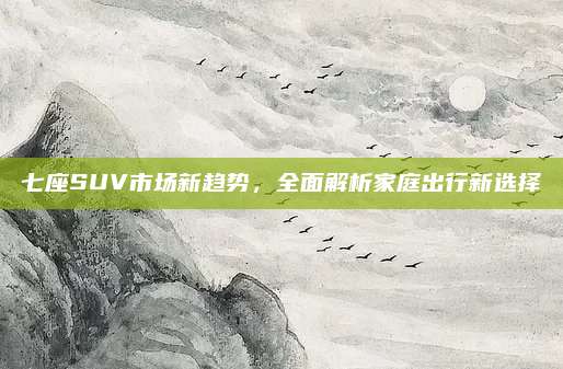七座SUV市场新趋势,全面解析家庭出行新选择