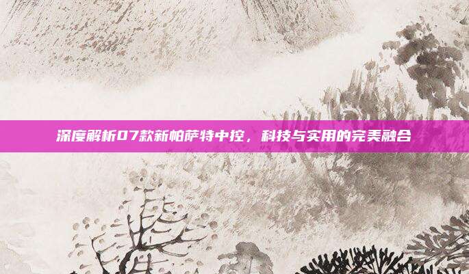 深度解析07款新帕萨特中控，科技与实用的完美融合