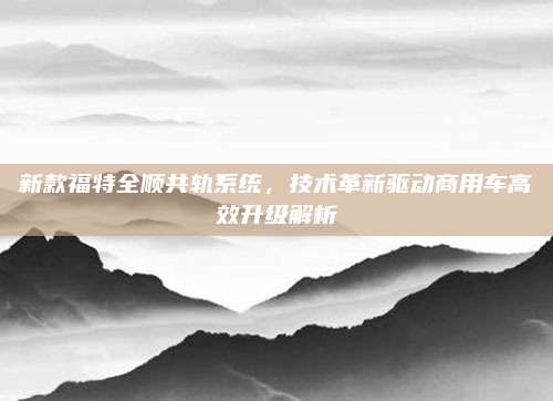 新款福特全顺共轨系统，技术革新驱动商用车高效升级解析