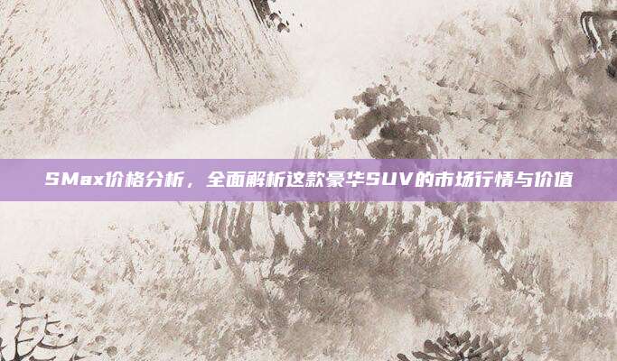 SMax价格分析,全面解析这款豪华SUV的市场行情与价值