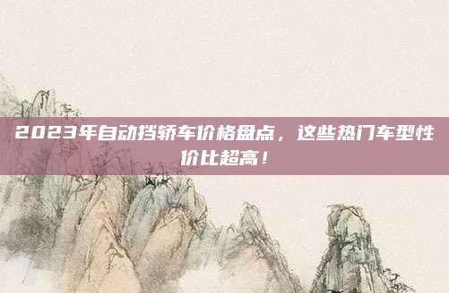 2023年自动挡轿车价格盘点，这些热门车型性价比超高！