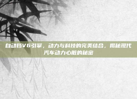 自动挡V6引擎，动力与科技的完美结合，揭秘现代汽车动力心脏的秘密