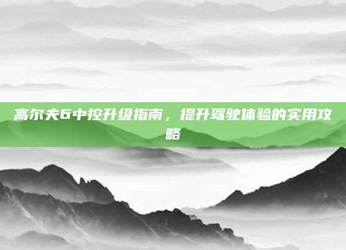 高尔夫6中控升级指南，提升驾驶体验的实用攻略