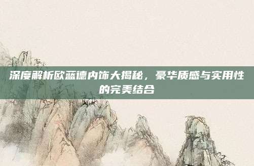 深度解析欧蓝德内饰大揭秘，豪华质感与实用性的完美结合