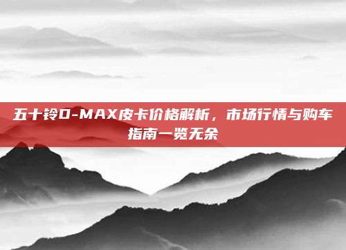 五十铃D-MAX皮卡价格解析，市场行情与购车指南一览无余