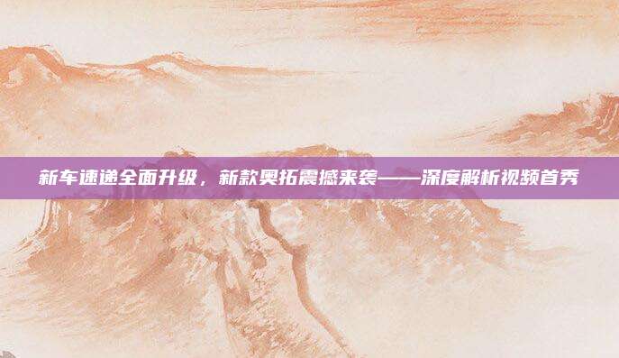 新车速递全面升级，新款奥拓震撼来袭——深度解析视频首秀