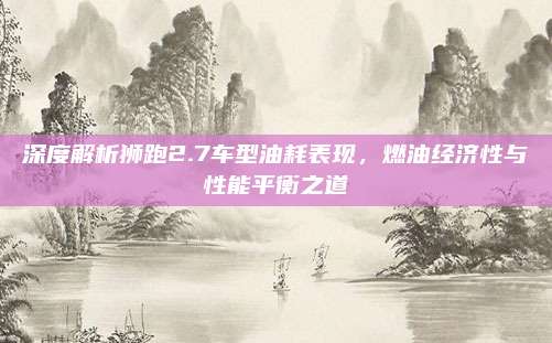 深度解析狮跑2.7车型油耗表现，燃油经济性与性能平衡之道