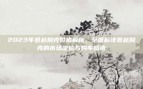2023年君越别克价格解析，全面解读君越别克的市场定位与购车指南