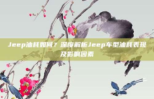 Jeep油耗如何？深度解析Jeep车型油耗表现及影响因素