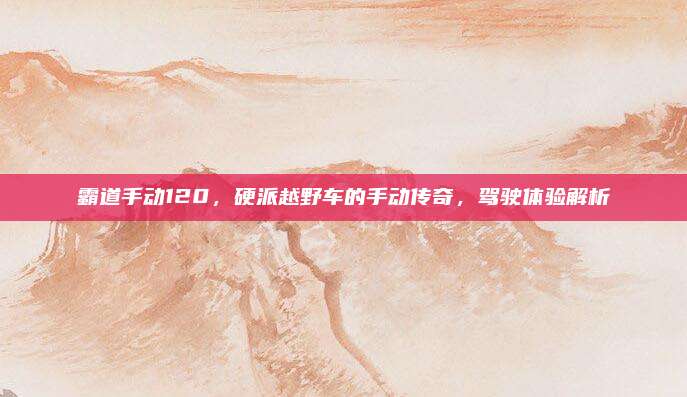 霸道手动120，硬派越野车的手动传奇，驾驶体验解析