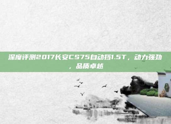 深度评测2017长安CS75自动挡1.5T，动力强劲，品质卓越