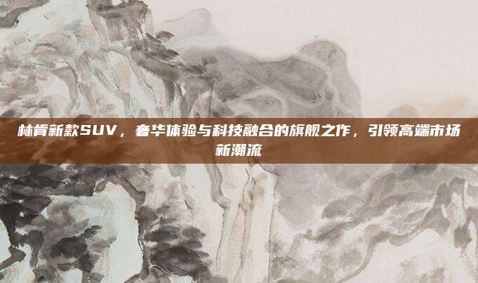 林肯新款SUV，奢华体验与科技融合的旗舰之作，引领高端市场新潮流