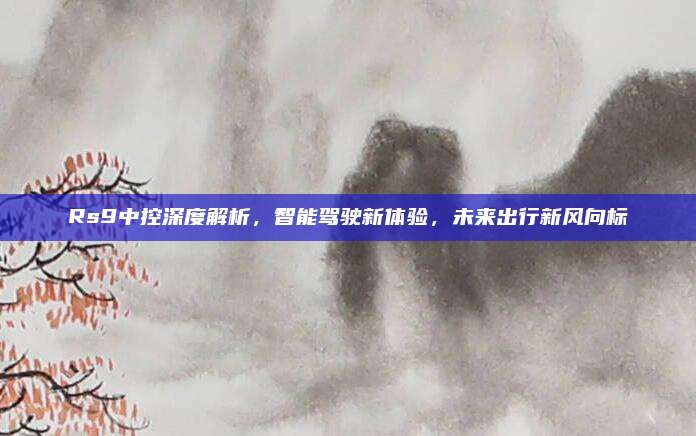 Rs9中控深度解析，智能驾驶新体验，未来出行新风向标