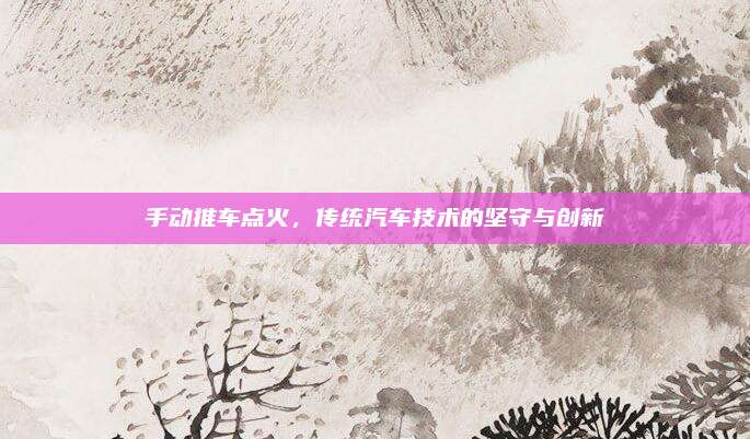 手动推车点火，传统汽车技术的坚守与创新