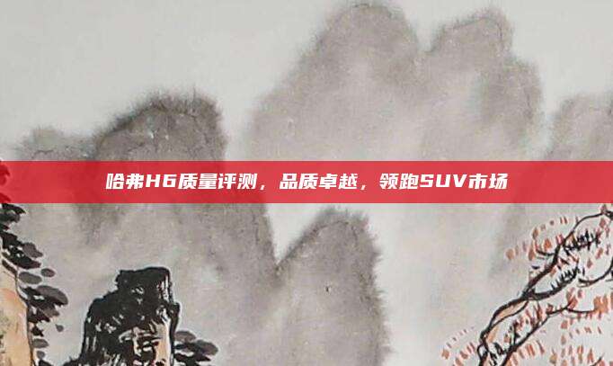 哈弗H6质量评测，品质卓越，领跑SUV市场