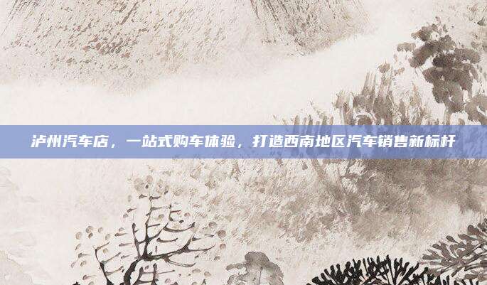 泸州汽车店，一站式购车体验，打造西南地区汽车销售新标杆