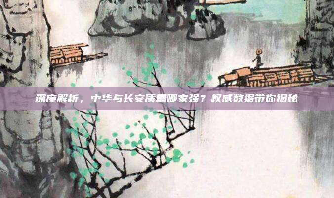 深度解析，中华与长安质量哪家强？权威数据带你揭秘
