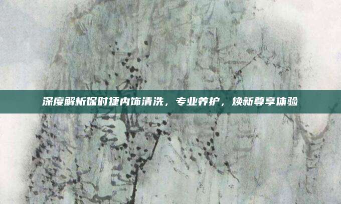 深度解析保时捷内饰清洗，专业养护，焕新尊享体验