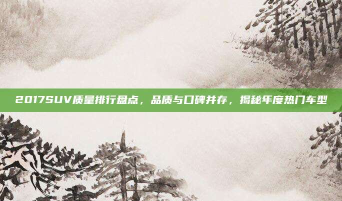 2017SUV质量排行盘点，品质与口碑并存，揭秘年度热门车型