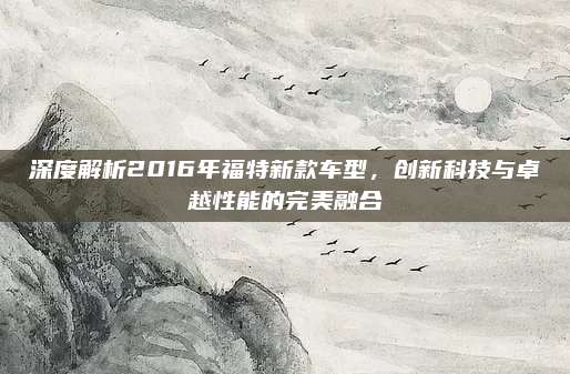 深度解析2016年福特新款车型，创新科技与卓越性能的完美融合