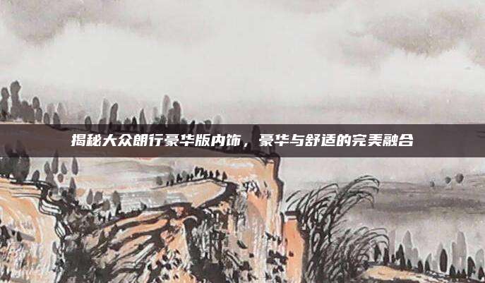 揭秘大众朗行豪华版内饰,豪华与舒适的完美融合