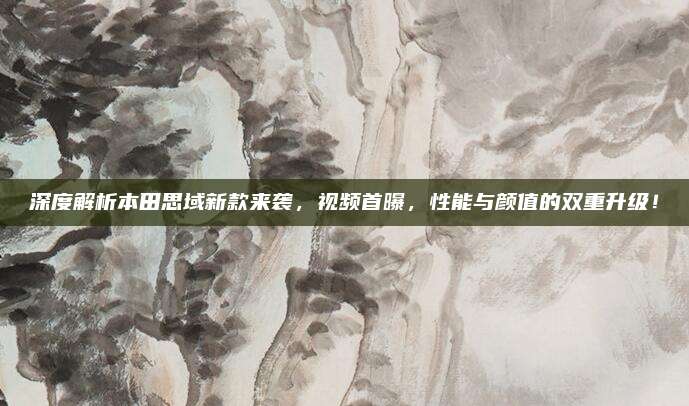 深度解析本田思域新款来袭，视频首曝，性能与颜值的双重升级！