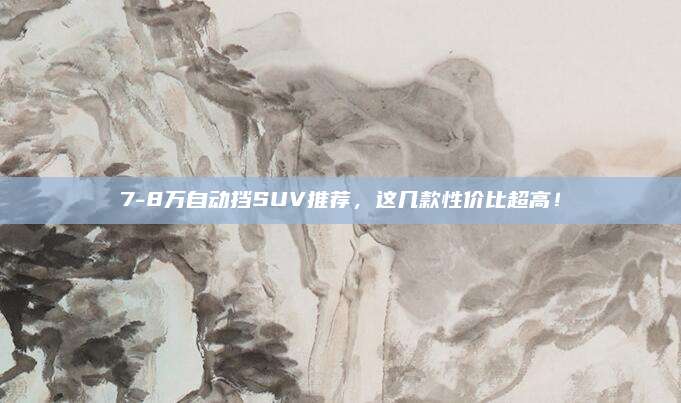 7-8万自动挡SUV推荐，这几款性价比超高！