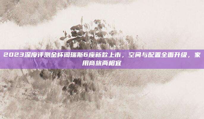 2023深度评测金杯阁瑞斯6座新款上市，空间与配置全面升级，家用商旅两相宜