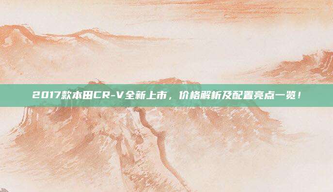 2017款本田CR-V全新上市，价格解析及配置亮点一览！