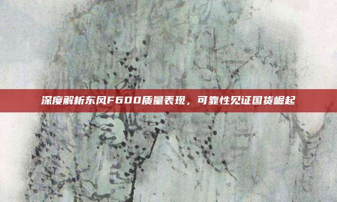 深度解析东风F600质量表现，可靠性见证国货崛起