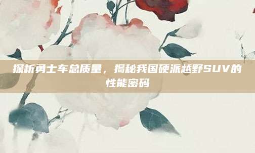 探析勇士车总质量，揭秘我国硬派越野SUV的性能密码