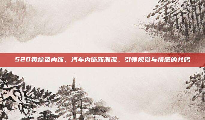 520黄棕色内饰，汽车内饰新潮流，引领视觉与情感的共鸣
