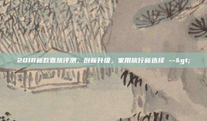 2018新款嘉旅评测，创新升级，家用旅行新选择 -->