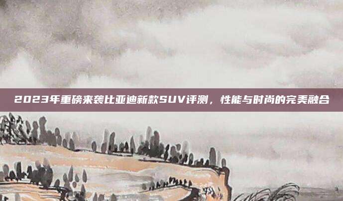 2023年重磅来袭比亚迪新款SUV评测，性能与时尚的完美融合