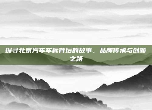 探寻北京汽车车标背后的故事，品牌传承与创新之路