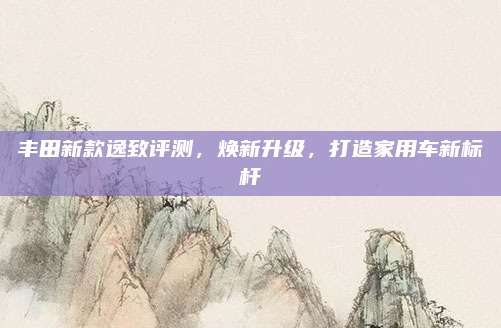 丰田新款逸致评测，焕新升级，打造家用车新标杆