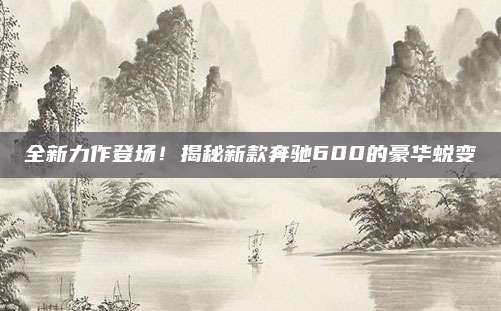 全新力作登场！揭秘新款奔驰600的豪华蜕变