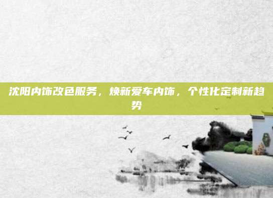 沈阳内饰改色服务，焕新爱车内饰，个性化定制新趋势