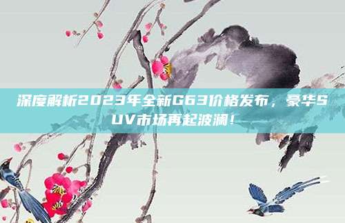 深度解析2023年全新G63价格发布,豪华SUV市场再起波澜!