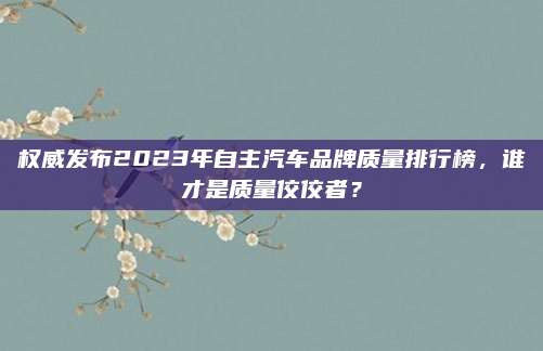 权威发布2023年自主汽车品牌质量排行榜，谁才是质量佼佼者？