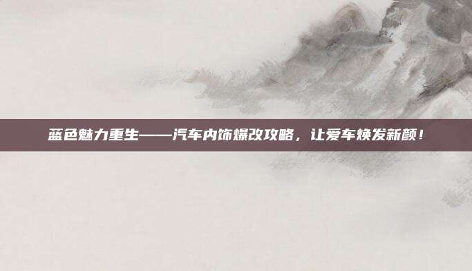 蓝色魅力重生——汽车内饰爆改攻略，让爱车焕发新颜！