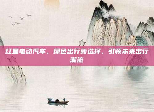 红星电动汽车，绿色出行新选择，引领未来出行潮流