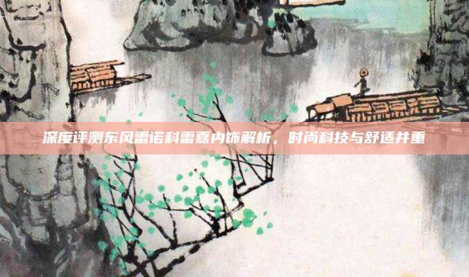 深度评测东风雷诺科雷嘉内饰解析，时尚科技与舒适并重