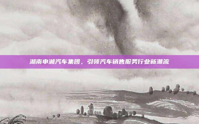 湖南申湘汽车集团，引领汽车销售服务行业新潮流