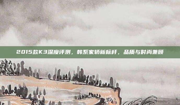 2015款K3深度评测，韩系家轿新标杆，品质与时尚兼顾