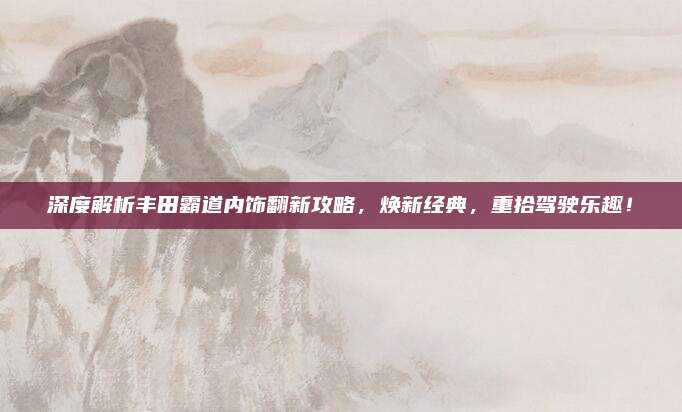 深度解析丰田霸道内饰翻新攻略，焕新经典，重拾驾驶乐趣！