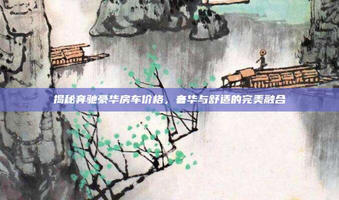 揭秘奔驰豪华房车价格，奢华与舒适的完美融合