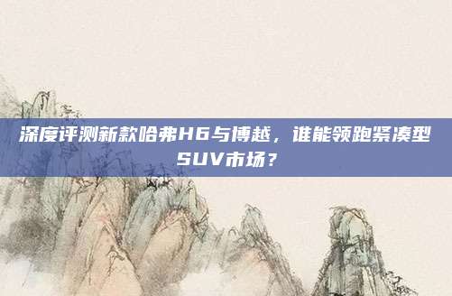 深度评测新款哈弗H6与博越，谁能领跑紧凑型SUV市场？